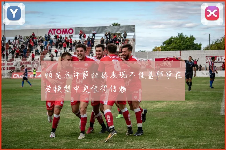 帕克点评萨拉赫表现不佳基耶萨在劳模型中更值得信赖