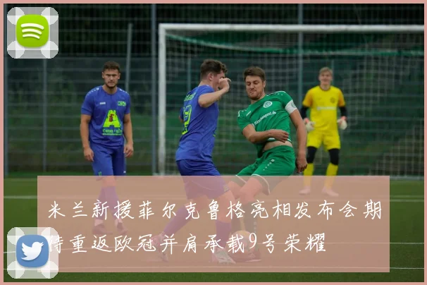 米兰新援菲尔克鲁格亮相发布会期待重返欧冠并肩承载9号荣耀