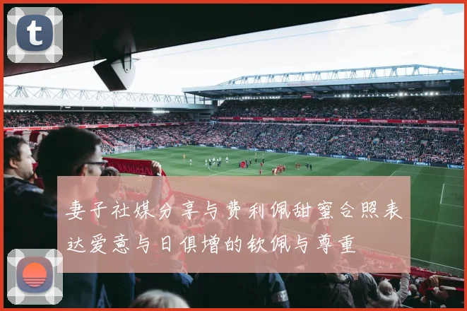 妻子社媒分享与费利佩甜蜜合照表达爱意与日俱增的钦佩与尊重