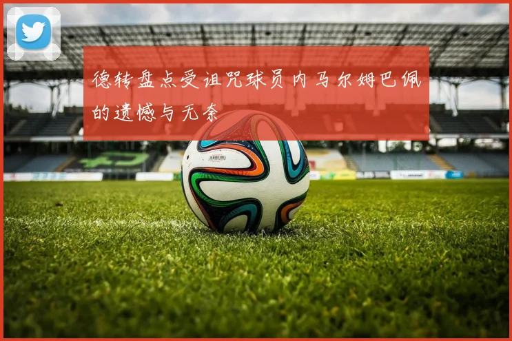 德转盘点受诅咒球员内马尔姆巴佩的遗憾与无奈
