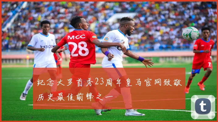 纪念大罗首秀23周年皇马官网致敬历史最佳前锋之一