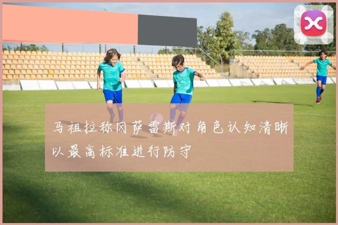 马祖拉称冈萨雷斯对角色认知清晰以最高标准进行防守