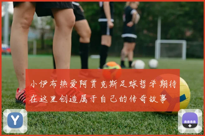 小伊布热爱阿贾克斯足球哲学期待在这里创造属于自己的传奇故事