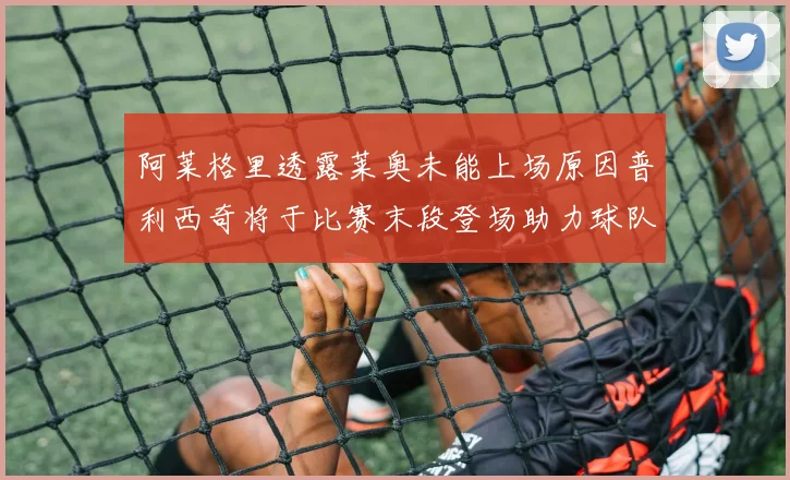 阿莱格里透露莱奥未能上场原因普利西奇将于比赛末段登场助力球队