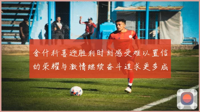 舍什科喜迎胜利时刻感受难以置信的荣耀与激情继续奋斗追求更多成就