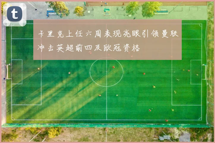 卡里克上任六周表现亮眼引领曼联冲击英超前四及欧冠资格