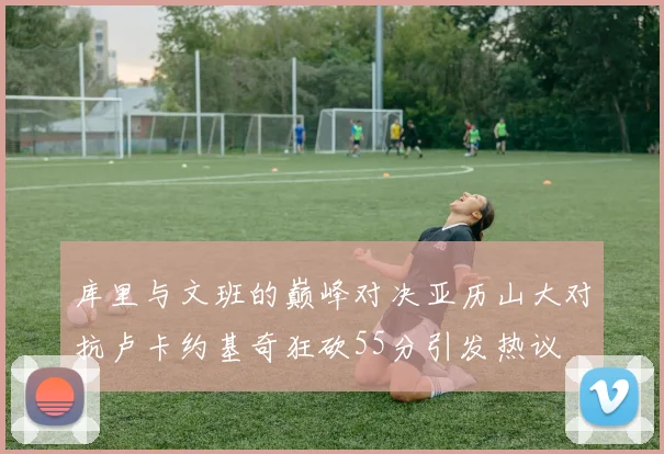 库里与文班的巅峰对决亚历山大对抗卢卡约基奇狂砍55分引发热议