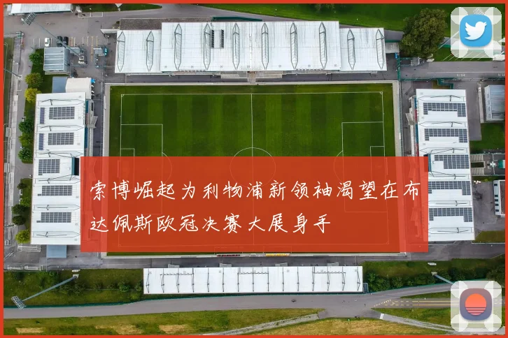 索博崛起为利物浦新领袖渴望在布达佩斯欧冠决赛大展身手