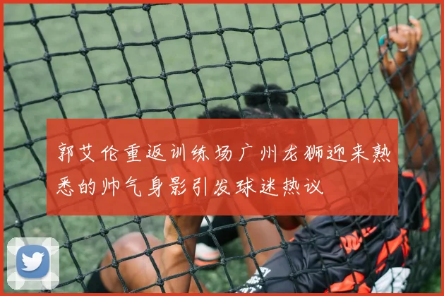 郭艾伦重返训练场广州龙狮迎来熟悉的帅气身影引发球迷热议