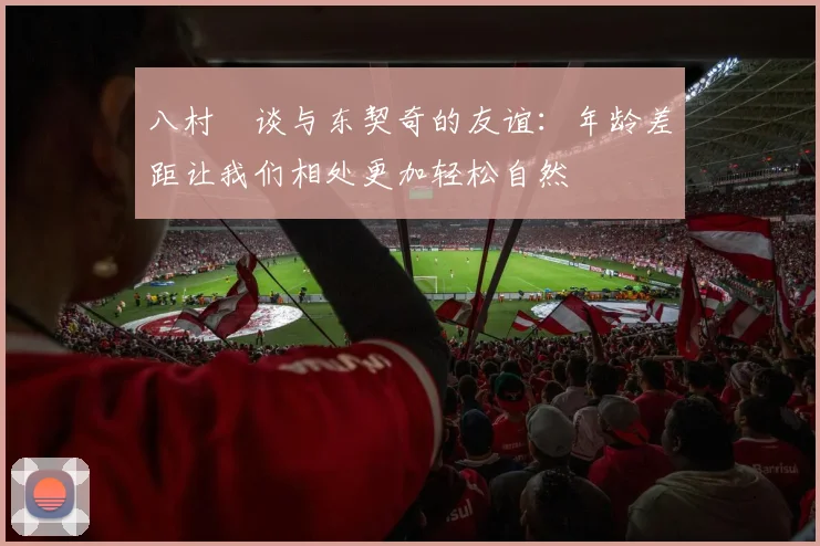 八村塁谈与东契奇的友谊：年龄差距让我们相处更加轻松自然