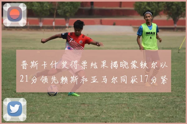 普斯卡什奖得票结果揭晓蒙铁尔以21分领先赖斯和亚马尔同获17分紧随其后