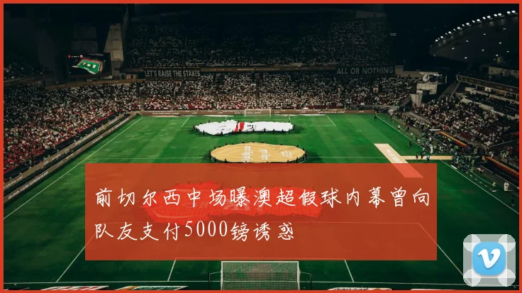 前切尔西中场曝澳超假球内幕曾向队友支付5000镑诱惑