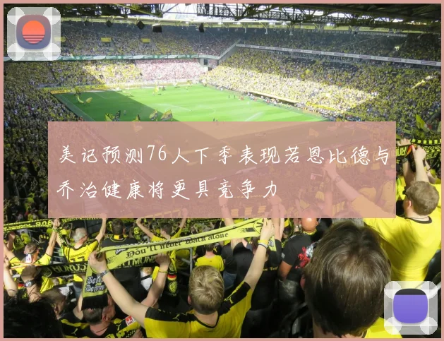 美记预测76人下季表现若恩比德与乔治健康将更具竞争力