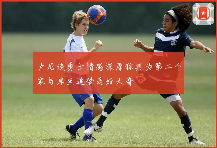 卢尼谈勇士情感深厚称其为第二个家与库里追梦是好大哥
