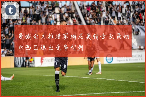 曼城全力推进塞梅尼奥转会交易切尔西已退出竞争行列