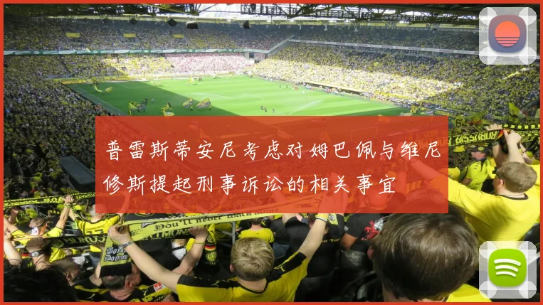 普雷斯蒂安尼考虑对姆巴佩与维尼修斯提起刑事诉讼的相关事宜
