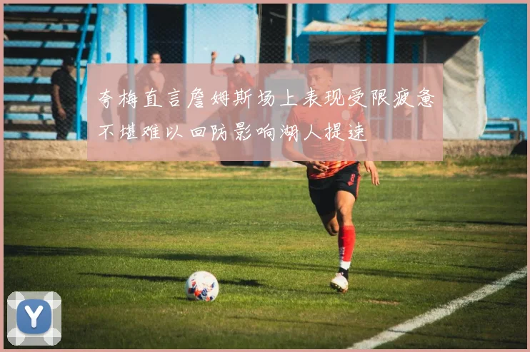 夸梅直言詹姆斯场上表现受限疲惫不堪难以回防影响湖人提速