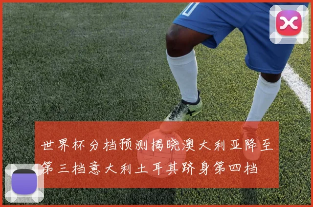 世界杯分档预测揭晓澳大利亚降至第三档意大利土耳其跻身第四档