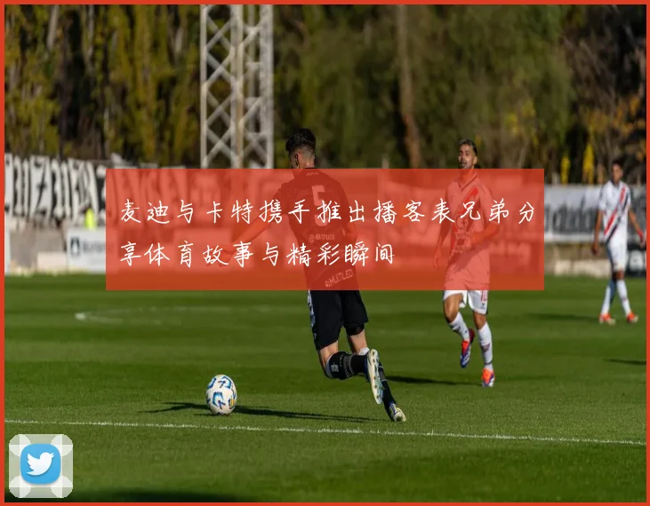 麦迪与卡特携手推出播客表兄弟分享体育故事与精彩瞬间