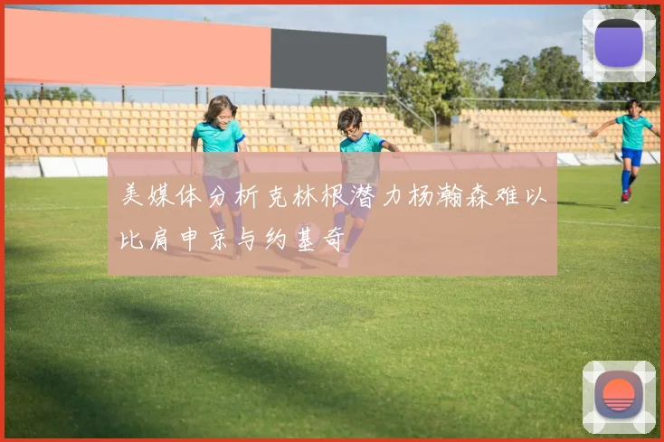 美媒体分析克林根潜力杨瀚森难以比肩申京与约基奇