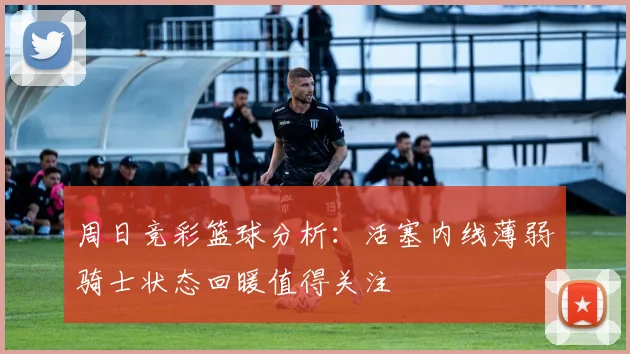 周日竞彩篮球分析：活塞内线薄弱骑士状态回暖值得关注