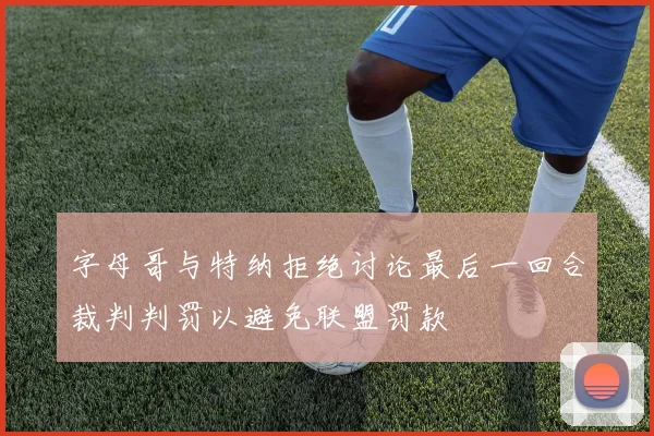 字母哥与特纳拒绝讨论最后一回合裁判判罚以避免联盟罚款