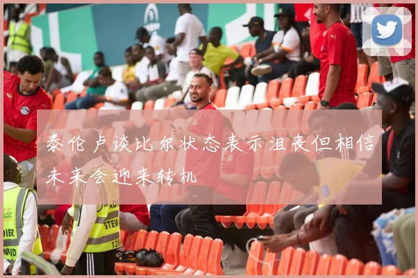 泰伦卢谈比尔状态表示沮丧但相信未来会迎来转机