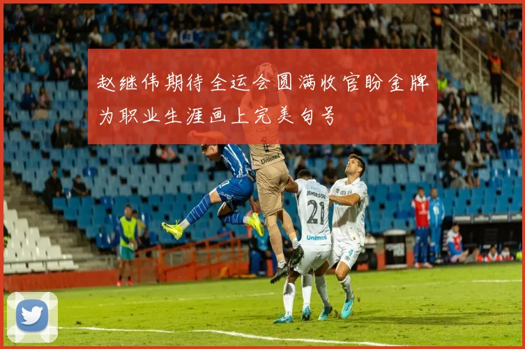 赵继伟期待全运会圆满收官盼金牌为职业生涯画上完美句号
