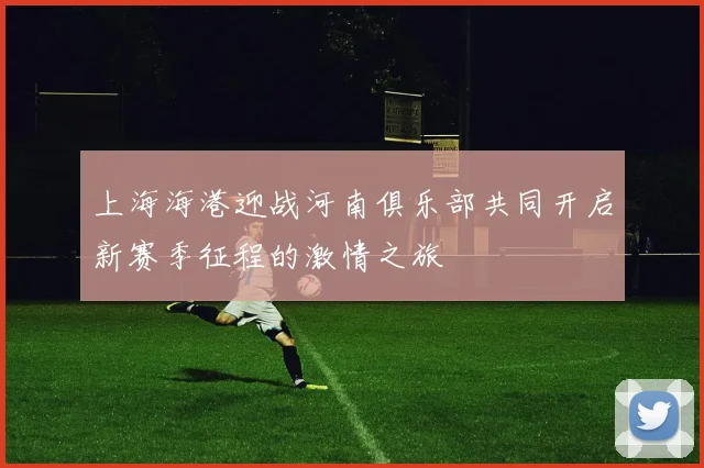上海海港迎战河南俱乐部共同开启新赛季征程的激情之旅