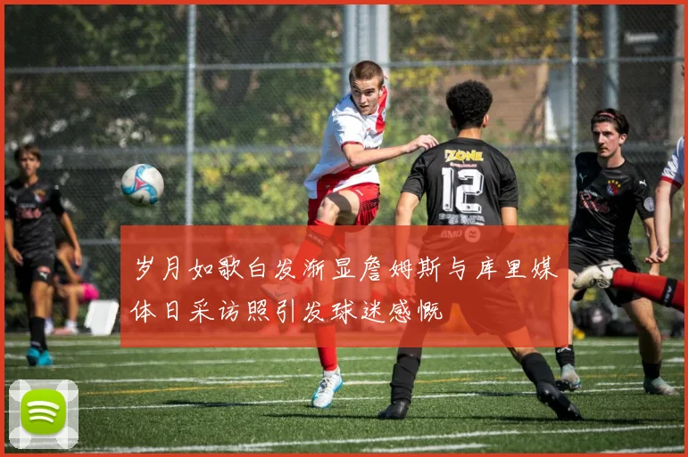 岁月如歌白发渐显詹姆斯与库里媒体日采访照引发球迷感慨