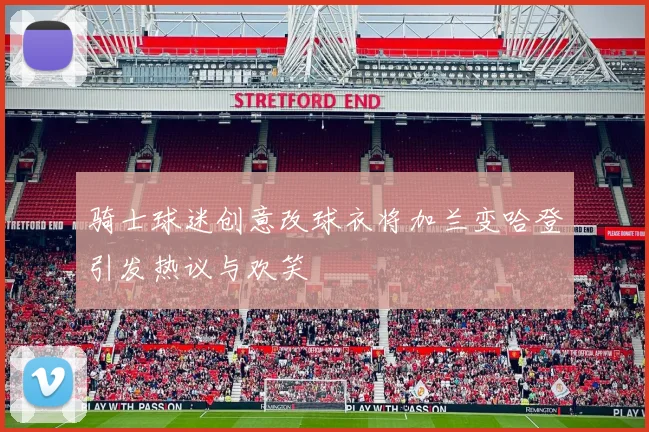 骑士球迷创意改球衣将加兰变哈登引发热议与欢笑