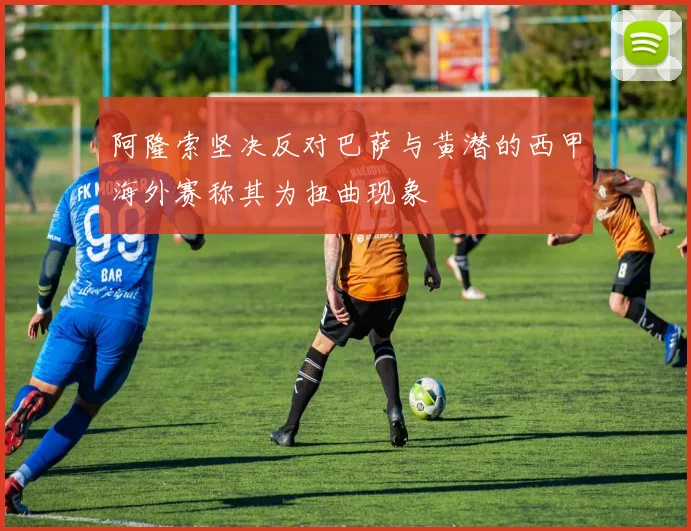 阿隆索坚决反对巴萨与黄潜的西甲海外赛称其为扭曲现象
