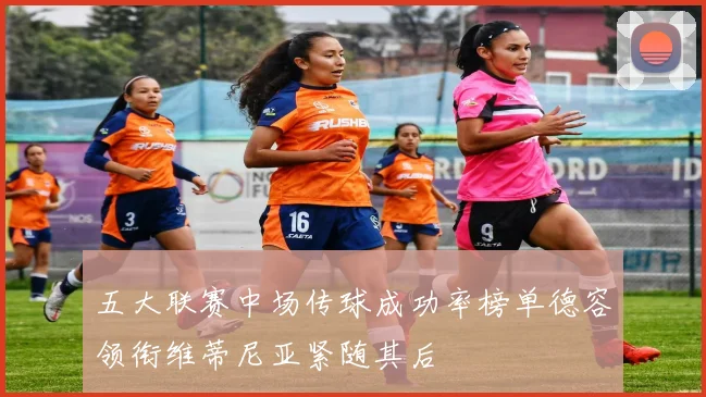 五大联赛中场传球成功率榜单德容领衔维蒂尼亚紧随其后