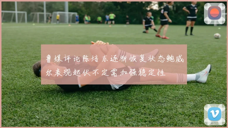 鲁媒评论陈培东逐渐恢复状态鲍威尔表现起伏不定需加强稳定性