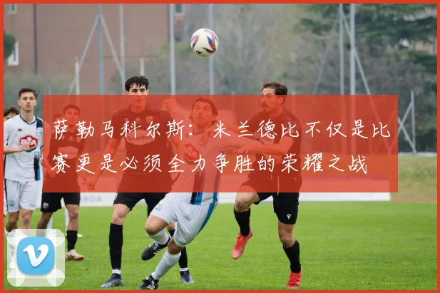 萨勒马科尔斯：米兰德比不仅是比赛更是必须全力争胜的荣耀之战