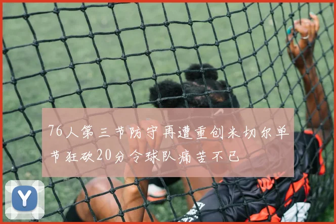 76人第三节防守再遭重创米切尔单节狂砍20分令球队痛苦不已