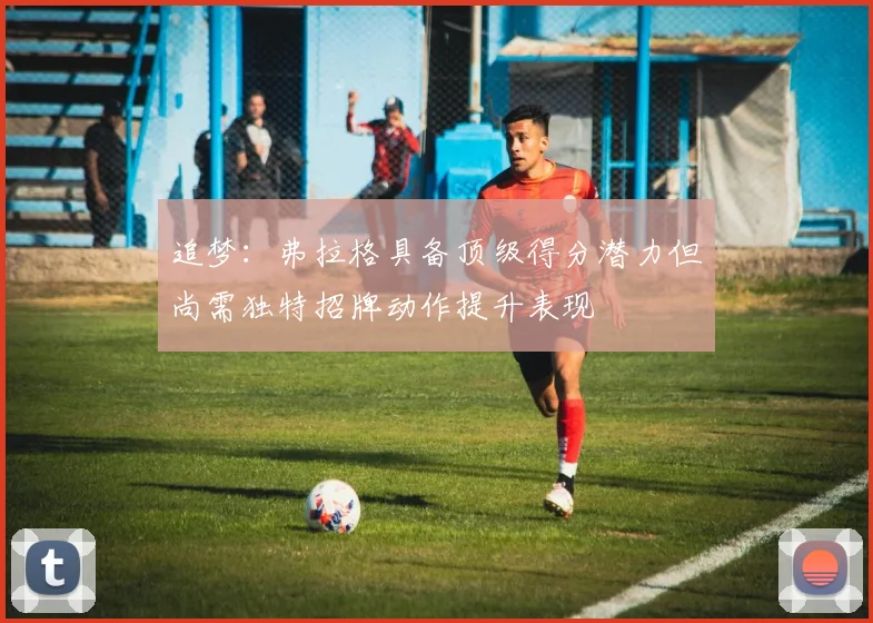 追梦：弗拉格具备顶级得分潜力但尚需独特招牌动作提升表现