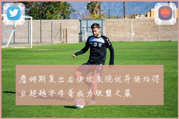 詹姆斯复出后快攻表现优异场均得分超越字母哥成为联盟之最