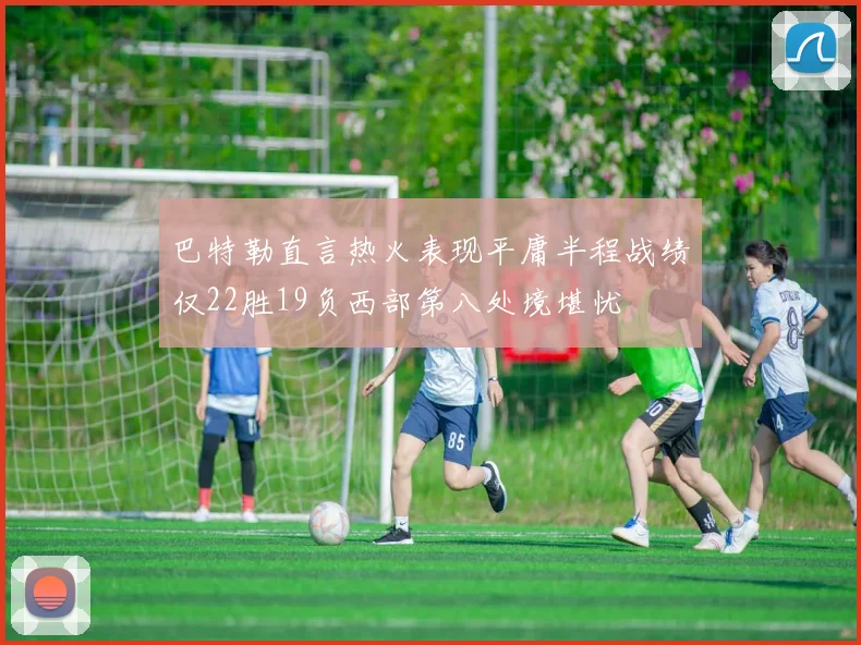 巴特勒直言热火表现平庸半程战绩仅22胜19负西部第八处境堪忧