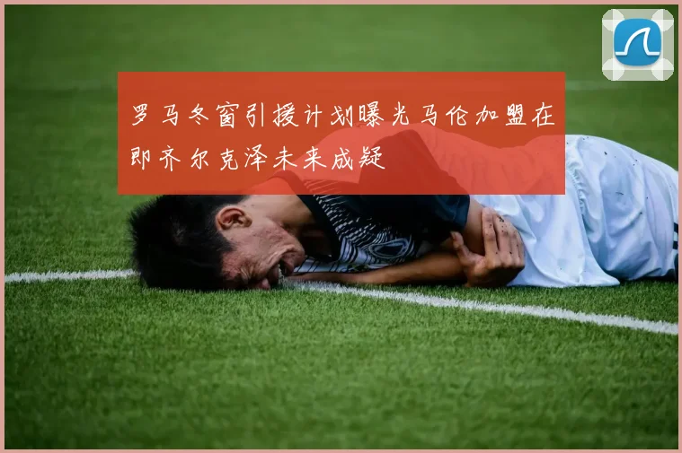 罗马冬窗引援计划曝光马伦加盟在即齐尔克泽未来成疑