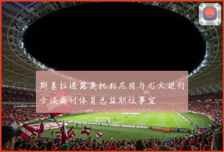 斯基拉透露奥托利尼将与尤文进行会谈商讨体育总监职位事宜