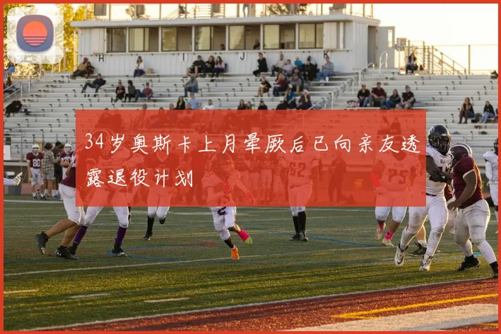 34岁奥斯卡上月晕厥后已向亲友透露退役计划