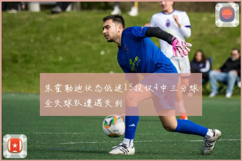 朱霍勒迪状态低迷15投仅4中三分球全失球队遭遇失利